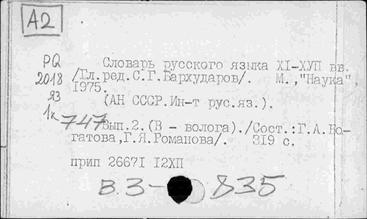 ﻿Асі
PÛ w яз
Словарь русского языка лі-ХУП вв.
. ред. С. Г. Бархударов/. М. , "НауХа ”, 1У7э.	'
(АН СССР.Ин-т рус.яз.).
'^4'т4ы11.2 .(В - волога)./Сост гатова,Г.Я.Романова/.
прип 26671 І2ХН
.Г. А. Гр-319 с.